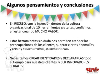 Algunos pensamientos y conclusiones


• En RECREO, con la inserción dentro de la cultura
  organizacional de 10 herramientas gratuitas, confiamos
  en estar creando MUCHO VALOR.

• Estas herramientas sin duda nos permiten atender las
  preocupaciones de los clientes, superar ciertas anomalías
  y crear y sostener ventajas competitivas.

• Necesitamos CREAR IDENTIDADES y DECLARARLAS todo
  el tiempo para nuestros clientes, y SER INNOVADORES
  SERIALES
 
