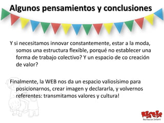 Algunos pensamientos y conclusiones


Y si necesitamos innovar constantemente, estar a la moda,
   somos una estructura flexible, porqué no establecer una
   forma de trabajo colectivo? Y un espacio de co creación
   de valor?

Finalmente, la WEB nos da un espacio valiosísimo para
   posicionarnos, crear imagen y declararla, y volvernos
   referentes: transmitamos valores y cultura!
 