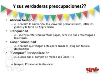 Y sus verdaderas preocupaciones??

• Ahorrar tiempo
   – «…necesito la animación, los souvenirs personalizados, inflar los
     globos y la torta de Angry Birds»
• Tranquilidad
   – «… yo voy a estar con los otros papás, necesito que entretengas a
     los chicos»
• Ganar comodidad
   – «…necesito que vengan antes para armar el living con toda la
     decoración»
• “Comprar” Personalización
   – «…quiero que el cumple de mi hijo sea único!!!»

   – Imagen! Posicionamiento social
 
