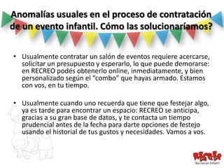 Anomalías usuales en el proceso de contratación
de un evento infantil. Cómo las solucionaríamos?

• Usualmente contratar un salón de eventos requiere acercarse,
  solicitar un presupuesto y esperarlo, lo que puede demorarse:
  en RECREO podés obtenerlo online, inmediatamente, y bien
  personalizado según el “combo” que hayas armado. Estamos
  con vos, en tu tiempo.

• Usualmente cuando uno recuerda que tiene que festejar algo,
  ya es tarde para encontrar un espacio: RECREO se anticipa,
  gracias a su gran base de datos, y te contacta un tiempo
  prudencial antes de la fecha para darte opciones de festejo
  usando el historial de tus gustos y necesidades. Vamos a vos.
 
