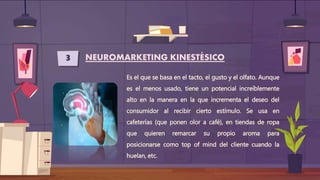 3 NEUROMARKETING KINESTÉSICO
Es el que se basa en el tacto, el gusto y el olfato. Aunque
es el menos usado, tiene un potencial increíblemente
alto en la manera en la que incrementa el deseo del
consumidor al recibir cierto estímulo. Se usa en
cafeterías (que ponen olor a café), en tiendas de ropa
que quieren remarcar su propio aroma para
posicionarse como top of mind del cliente cuando la
huelan, etc.
 