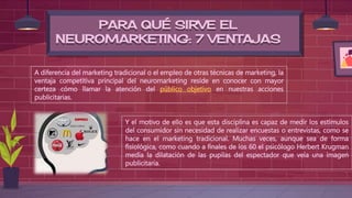 PARA QUÉ SIRVE EL
NEUROMARKETING: 7 VENTAJAS
A diferencia del marketing tradicional o el empleo de otras técnicas de marketing, la
ventaja competitiva principal del neuromarketing reside en conocer con mayor
certeza cómo llamar la atención del público objetivo en nuestras acciones
publicitarias.
Y el motivo de ello es que esta disciplina es capaz de medir los estímulos
del consumidor sin necesidad de realizar encuestas o entrevistas, como se
hace en el marketing tradicional. Muchas veces, aunque sea de forma
fisiológica, como cuando a finales de los 60 el psicólogo Herbert Krugman
medía la dilatación de las pupilas del espectador que veía una imagen
publicitaria.
 
