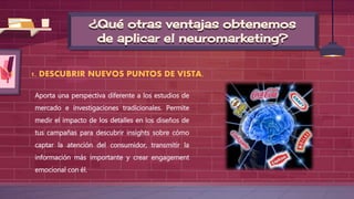 ¿Qué otras ventajas obtenemos
de aplicar el neuromarketing?
1. DESCUBRIR NUEVOS PUNTOS DE VISTA.
Aporta una perspectiva diferente a los estudios de
mercado e investigaciones tradicionales. Permite
medir el impacto de los detalles en los diseños de
tus campañas para descubrir insights sobre cómo
captar la atención del consumidor, transmitir la
información más importante y crear engagement
emocional con él.
 