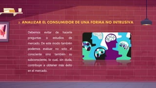 2. ANALIZAR EL CONSUMIDOR DE UNA FORMA NO INTRUSIVA
Debemos evitar de hacerle
preguntas o estudios de
mercado. De este modo también
podemos evaluar no solo el
consciente sino también su
subconsciente, lo cual, sin duda,
contribuye a obtener más éxito
en el mercado.
 