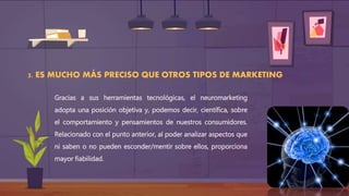 3. ES MUCHO MÁS PRECISO QUE OTROS TIPOS DE MARKETING
Gracias a sus herramientas tecnológicas, el neuromarketing
adopta una posición objetiva y, podemos decir, científica, sobre
el comportamiento y pensamientos de nuestros consumidores.
Relacionado con el punto anterior, al poder analizar aspectos que
ni saben o no pueden esconder/mentir sobre ellos, proporciona
mayor fiabilidad.
 