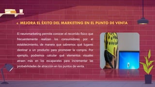 6. MEJORA EL ÉXITO DEL MARKETING EN EL PUNTO DE VENTA
El neuromarketing permite conocer el recorrido físico que
frecuentemente realizan los consumidores por el
establecimiento, de manera que sabremos qué lugares
destinar a un producto para promover la compra. Por
ejemplo, podremos calcular qué elementos visuales
atraen más en los escaparates para incrementar las
probabilidades de atracción en los puntos de venta.
 
