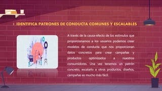7. IDENTIFICA PATRONES DE CONDUCTA COMUNES Y ESCALABLES
A través de la causa-efecto de los estímulos que
proporcionamos a los usuarios podemos crear
modelos de conducta que nos proporcionan
datos concretos para crear campañas y
productos optimizados a nuestros
consumidores. Una vez tenemos un patrón
concreto, escalarlo a otros productos, diseños,
campañas es mucho más fácil.
 