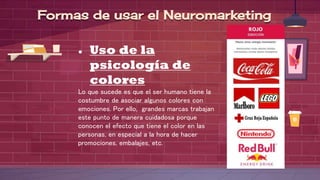 ● Uso de la
psicología de
colores
Lo que sucede es que el ser humano tiene la
costumbre de asociar algunos colores con
emociones. Por ello, grandes marcas trabajan
este punto de manera cuidadosa porque
conocen el efecto que tiene el color en las
personas, en especial a la hora de hacer
promociones, embalajes, etc.
Formas de usar el Neuromarketing
 
