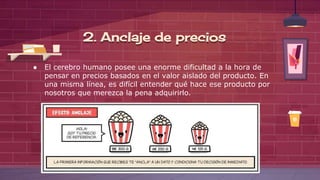 ● El cerebro humano posee una enorme dificultad a la hora de
pensar en precios basados en el valor aislado del producto. En
una misma línea, es difícil entender qué hace ese producto por
nosotros que merezca la pena adquirirlo.
2. Anclaje de precios
 