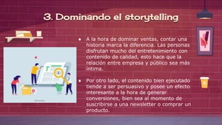 ● A la hora de dominar ventas, contar una
historia marca la diferencia. Las personas
disfrutan mucho del entretenimiento con
contenido de calidad, esto hace que la
relación entre empresa y público sea más
íntima.
● Por otro lado, el contenido bien ejecutado
tiende a ser persuasivo y posee un efecto
interesante a la hora de generar
conversiones, bien sea al momento de
suscribirse a una newsletter o comprar un
producto.
3. Dominando el storytelling
 