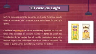 1.El caso de Lay's
Lay's no conseguía aumentar sus ventas en el sector femenino, cuando
estas se mostraban más contrarias a picar entre horas (lo que Lay's
quería).
Cambiaron su packaging de colores estridentes y agresivos por uno con
tonos más asociados al concepto healthy y donde se vieran los
ingredientes de las patatas. Con el cambio consiguieron darle otro
enfoque su producto: convirtieron Lay's en un producto saludable. Y la
verdad es que las ventas aumentaron y el cambio fue exitoso.
 