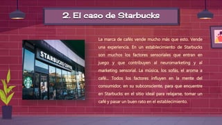 2. El caso de Starbucks
La marca de cafés vende mucho más que esto. Vende
una experiencia. En un establecimiento de Starbucks
son muchos los factores sensoriales que entran en
juego y que contribuyen al neuromarketing y al
marketing sensorial. La música, los sofás, el aroma a
café... Todos los factores influyen en la mente del
consumidor, en su subconsciente, para que encuentre
en Starbucks en el sitio ideal para relajarse, tomar un
café y pasar un buen rato en el establecimiento.
 