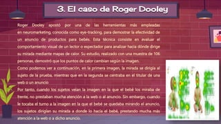 3. El caso de Roger Dooley
Roger Dooley apostó por una de las herramientas más empleadas
en neuromarketing, conocida como eye-tracking, para demostrar la efectividad de
un anuncio de productos para bebés. Esta técnica consiste en evaluar el
comportamiento visual de un lector o espectador para analizar hacia dónde dirige
su mirada mediante mapas de calor. Su estudio, realizado con una muestra de 106
personas, demostró que los puntos de calor cambian según la imagen.
Como podemos ver a continuación, en la primera imagen, la mirada se dirigía al
sujeto de la prueba, mientras que en la segunda se centraba en el titular de una
web o un anuncio
Por tanto, cuando los sujetos veían la imagen en la que el bebé los miraba de
frente, no prestaban mucha atención a la web o al anuncio. Sin embargo, cuando
le tocaba el turno a la imagen en la que el bebé se quedaba mirando el anuncio,
los sujetos dirigían su mirada a donde lo hacía el bebé, prestando mucha más
atención a la web o a dicho anuncio.
 