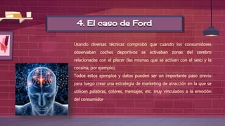 4. El caso de Ford
Usando diversas técnicas comprobó que cuando los consumidores
observaban coches deportivos se activaban zonas del cerebro
relacionadas con el placer (las mismas que se activan con el sexo y la
cocaína, por ejemplo).
Todos estos ejemplos y datos pueden ser un importante paso previo
para luego crear una estrategia de marketing de atracción en la que se
utilicen palabras, colores, mensajes, etc. muy vinculados a la emoción
del consumidor
 