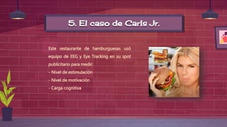 5. El caso de Carls Jr.
Este restaurante de hamburguesas usó
equipo de EEG y Eye Tracking en su spot
publicitario para medir:
- Nivel de estimulación
- Nivel de motivación
- Carga cognitiva
 