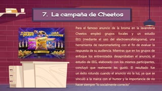 7. La campaña de Cheetos
Para el famoso anuncio de la broma en la lavandería
Cheetos empleó grupos focales y un estudio
EEG (mediante el uso del electroencefalograma), una
herramienta de neuromarketing con el fin de evaluar la
respuesta de su audiencia. Mientras que en los grupos de
enfoque los entrevistados desaprobaban el anuncio, el
estudio de EEG, elaborado con los mismos participantes,
concluyó que realmente les gustó. El resultado fue
un éxito rotundo cuando el anuncio vio la luz, ya que se
vinculó a la marca con el humor y la importancia de no
hacer siempre “lo socialmente correcto”
 