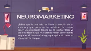 ¿Sabías que lo que más nos llama la atención de un
anuncio y gran parte de las decisiones de compra
tienen una explicación teórica que lo justifica? Hace ya
casi dos décadas que los expertos vienen demostrando
lo que es el neuromarketing y qué aplicación tiene en
el proceso de compra.
NEUROMARKETING
 