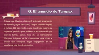 8. El anuncio de Tampax
Al igual que Cheetos o Microsoft antes del lanzamiento
de distintos juegos para Xbox, Tampax también empleó
el método EEG para medir en una muestra de mujeres su
respuesta galvánica para elaborar el anuncio en el que
aparecía Patricia Conde. Para ello se representaron
diferentes imágenes de la presentadora para poner a
prueba cuál conseguía mayor engagement en las
usuarias de este tipo de productos.
 