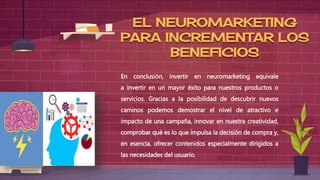 EL NEUROMARKETING
PARA INCREMENTAR LOS
BENEFICIOS
En conclusión, invertir en neuromarketing equivale
a invertir en un mayor éxito para nuestros productos o
servicios. Gracias a la posibilidad de descubrir nuevos
caminos podemos demostrar el nivel de atractivo e
impacto de una campaña, innovar en nuestra creatividad,
comprobar qué es lo que impulsa la decisión de compra y,
en esencia, ofrecer contenidos especialmente dirigidos a
las necesidades del usuario.
 