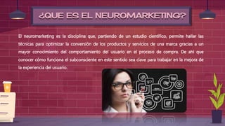 ¿QUE ES EL NEUROMARKETING?
El neuromarketing es la disciplina que, partiendo de un estudio científico, permite hallar las
técnicas para optimizar la conversión de los productos y servicios de una marca gracias a un
mayor conocimiento del comportamiento del usuario en el proceso de compra. De ahí que
conocer cómo funciona el subconsciente en este sentido sea clave para trabajar en la mejora de
la experiencia del usuario.
 
