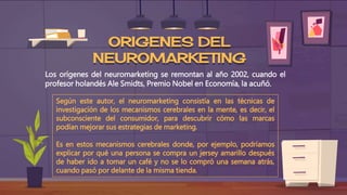 ORIGENES DEL
NEUROMARKETING
Los orígenes del neuromarketing se remontan al año 2002, cuando el
profesor holandés Ale Smidts, Premio Nobel en Economía, la acuñó.
Según este autor, el neuromarketing consistía en las técnicas de
investigación de los mecanismos cerebrales en la mente, es decir, el
subconsciente del consumidor, para descubrir cómo las marcas
podían mejorar sus estrategias de marketing.
Es en estos mecanismos cerebrales donde, por ejemplo, podríamos
explicar por qué una persona se compra un jersey amarillo después
de haber ido a tomar un café y no se lo compró una semana atrás,
cuando pasó por delante de la misma tienda.
 