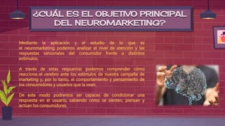 ¿CUÁL ES EL OBJETIVO PRINCIPAL
DEL NEUROMARKETING?
Mediante la aplicación y el estudio de lo que es
el neuromarketing podemos analizar el nivel de atención y las
respuestas sensoriales del consumidor frente a distintos
estímulos.
A través de estas respuestas podemos comprender cómo
reacciona el cerebro ante los estímulos de nuestra campaña de
marketing y, por lo tanto, el comportamiento y pensamiento de
los consumidores y usuarios que la vean.
De este modo podremos ser capaces de condicionar una
respuesta en el usuario, sabiendo cómo se sienten, piensan y
actúan los consumidores.
 