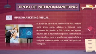 TIPOS DE NEUROMARKETING
1 NEUROMARKETING VISUAL
Es el que se basa en el sentido de la vista. Palabras
como gratis, oferta, rebajas... o recursos como
redondear los precios a 0,99, pueden ser algunos
recursos para el neuromarketing visual. También lo son
algunos colores como el amarillo, que sugiere oferta, el
azul para productos frescos o el verde para productos
ecológicos.
 