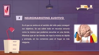 2 NEUROMARKETING AUDITIVO
Es el que se centra en el sentido del oído para conseguir
sus objetivos. Se usa sobre todo en recursos sonoros
como la música que podemos escuchar en una tienda.
Mientras que en las tiendas de ropa la música es rápida
y animada, en los comercios para el hogar es más
relajante.
 