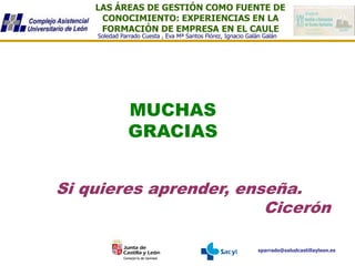 LAS ÁREAS DE GESTIÓN COMO FUENTE DE
CONOCIMIENTO: EXPERIENCIAS EN LA
FORMACIÓN DE EMPRESA EN EL CAULE
sparrado@saludcastillayleon.es
Soledad Parrado Cuesta , Eva Mª Santos Flórez, Ignacio Galán Galán
MUCHAS
GRACIAS
Si quieres aprender, enseña.
Cicerón
 