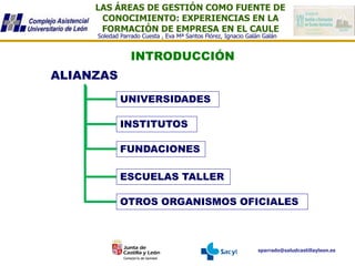 LAS ÁREAS DE GESTIÓN COMO FUENTE DE
CONOCIMIENTO: EXPERIENCIAS EN LA
FORMACIÓN DE EMPRESA EN EL CAULE
sparrado@saludcastillayleon.es
Soledad Parrado Cuesta , Eva Mª Santos Flórez, Ignacio Galán Galán
INTRODUCCIÓN
ALIANZAS
UNIVERSIDADES
INSTITUTOS
FUNDACIONES
OTROS ORGANISMOS OFICIALES
ESCUELAS TALLER
 