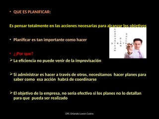 • QUE ES PLANIFICAR:
Es pensar totalmente en las acciones necesarias para alcanzar los objetivos
• Planificar es tan importante como hacer
• ¿¡Por que?
La eficiencia no puede venir de la improvisación
Si administrar es hacer a través de otros, necesitamos hacer planes para
saber como esa acción habrá de coordinarse
El objetivo de la empresa, no seria efectivo si los planes no lo detallan
para que pueda ser realizado
CPC Orlando Lovon Castro
 