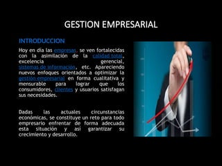 GESTION EMPRESARIAL
INTRODUCCION
Hoy en día las empresas, se ven fortalecidas
con la asimilación de la calidad total,
excelencia gerencial,
sistemas de información, etc. Apareciendo
nuevos enfoques orientados a optimizar la
gestión empresarial en forma cualitativa y
mensurable para lograr que los
consumidores, clientes y usuarios satisfagan
sus necesidades.
Dadas las actuales circunstancias
económicas, se constituye un reto para todo
empresario enfrentar de forma adecuada
esta situación y así garantizar su
crecimiento y desarrollo.
 