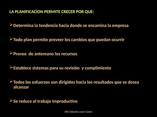 LA PLANIFICACION PERMITE CRECER POR QUE:
Determina la tendencia hacia donde se encamina la empresa
Todo plan permite preveer los cambios que puedan ocurrir
Provee de antemano los recursos
Establece sistemas para su revisión y cumplimiento
Todos los esfuerzos son dirigidos hacia los resultados que se desea
alcanzar
Se reduce el trabajo improductivo
CPC Orlando Lovon Castro
 
