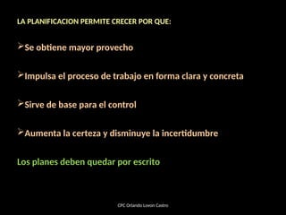 LA PLANIFICACION PERMITE CRECER POR QUE:
Se obtiene mayor provecho
Impulsa el proceso de trabajo en forma clara y concreta
Sirve de base para el control
Aumenta la certeza y disminuye la incertidumbre
Los planes deben quedar por escrito
CPC Orlando Lovon Castro
 