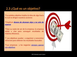 2.3 ¿Qué es un objetivo?
CPC Orlando Lovon Castro
La palabra objetivo implica la idea de algo hacia
lo cual se dirigen nuestras acciones
Implican deseos de alcanzar algo y no solo de
esperar
Dan su razón de ser de la empresa; la empresa
existe y vive para conseguir resultados de
máxima eficiencia.
 Los objetivos ayudan a organizar y concentrar
esfuerzos para obtener los resultados buscados
Las empresas y los negocios siempre operan
con objetivos
 