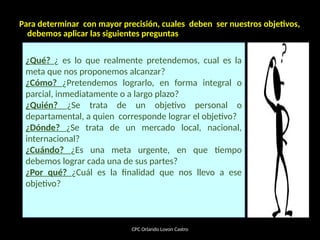 Para determinar con mayor precisión, cuales deben ser nuestros objetivos,
debemos aplicar las siguientes preguntas
CPC Orlando Lovon Castro
¿Qué? ¿ es lo que realmente pretendemos, cual es la
meta que nos proponemos alcanzar?
¿Cómo? ¿Pretendemos lograrlo, en forma integral o
parcial, inmediatamente o a largo plazo?
¿Quién? ¿Se trata de un objetivo personal o
departamental, a quien corresponde lograr el objetivo?
¿Dónde? ¿Se trata de un mercado local, nacional,
internacional?
¿Cuándo? ¿Es una meta urgente, en que tiempo
debemos lograr cada una de sus partes?
¿Por qué? ¿Cuál es la finalidad que nos llevo a ese
objetivo?
 