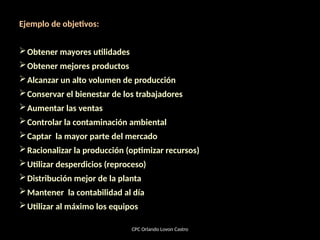 Ejemplo de objetivos:
Obtener mayores utilidades
Obtener mejores productos
Alcanzar un alto volumen de producción
Conservar el bienestar de los trabajadores
Aumentar las ventas
Controlar la contaminación ambiental
Captar la mayor parte del mercado
Racionalizar la producción (optimizar recursos)
Utilizar desperdicios (reproceso)
Distribución mejor de la planta
Mantener la contabilidad al día
Utilizar al máximo los equipos
CPC Orlando Lovon Castro
 