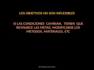 LOS OBJETIVOS NO SON INFLEXIBLES
SI LAS CONDICIONES CAMBIAN, TIENEN QUE
REVISARCE LAS METAS, MODIFICARSE LOS
METODOS, MATERIALES, ETC
CPC Orlando Lovon Castro
 