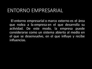 ENTORNO EMPRESARIAL
El entorno empresarial o marco externo es el área
que rodea a la empresa en el que desarrolla su
actividad. De este modo, la empresa puede
considerarse como un sistema abierto al medio en
el que se desenvuelve, en el que influye y recibe
influencias.
 