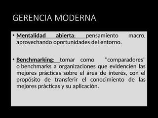 GERENCIA MODERNA
• Mentalidad abierta: pensamiento macro,
aprovechando oportunidades del entorno.
• Benchmarking: tomar como "comparadores"
o benchmarks a organizaciones que evidencien las
mejores prácticas sobre el área de interés, con el
propósito de transferir el conocimiento de las
mejores prácticas y su aplicación.
 