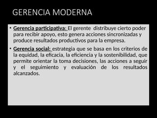 GERENCIA MODERNA
• Gerencia participativa: El gerente distribuye cierto poder
para recibir apoyo, esto genera acciones sincronizadas y
produce resultados productivos para la empresa.
• Gerencia social: estrategia que se basa en los criterios de
la equidad, la eficacia, la eficiencia y la sostenibilidad, que
permite orientar la toma decisiones, las acciones a seguir
y el seguimiento y evaluación de los resultados
alcanzados.
 