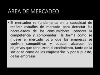 ÁREA DE MERCADEO
• El mercadeo se fundamenta en la capacidad de
realizar estudios de mercado para detectar las
necesidades de los consumidores, conocer la
competencia y comprender la forma como se
mueve el mercado para que las empresas se
vuelvan competitivas y puedan alcanzar los
objetivos que conduzcan al crecimiento, tanto de la
sociedad como de los empresarios, y por supuesto,
de las empresas.
 