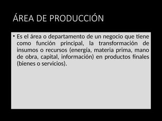ÁREA DE PRODUCCIÓN
• Es el área o departamento de un negocio que tiene
como función principal, la transformación de
insumos o recursos (energía, materia prima, mano
de obra, capital, información) en productos finales
(bienes o servicios).
 