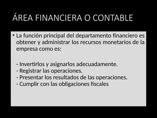 ÁREA FINANCIERA O CONTABLE
• La función principal del departamento financiero es
obtener y administrar los recursos monetarios de la
empresa como es:
- Invertirlos y asignarlos adecuadamente.
- Registrar las operaciones.
- Presentar los resultados de las operaciones.
- Cumplir con las obligaciones fiscales
 