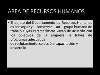 ÁREA DE RECURSOS HUMANOS
• El objeto del Departamento de Recursos Humanos
es conseguir y conservar un grupo humano de
trabajo cuyas características vayan de acuerdo con
los objetivos de la empresa, a través de
programas adecuados
de reclutamiento, selección, capacitación y
desarrollo.
 
