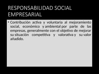 RESPONSABILIDAD SOCIAL
EMPRESARIAL
• Contribución activa y voluntaria al mejoramiento
social, económico y ambiental por parte de las
empresas, generalmente con el objetivo de mejorar
su situación competitiva y valorativa y su valor
añadido.
 