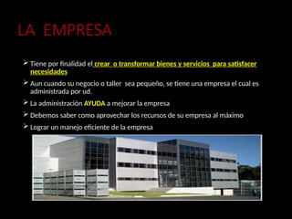LA EMPRESA
 Tiene por finalidad el crear o transformar bienes y servicios para satisfacer
necesidades
 Aun cuando su negocio o taller sea pequeño, se tiene una empresa el cual es
administrada por ud.
 La administración AYUDA a mejorar la empresa
 Debemos saber como aprovechar los recursos de su empresa al máximo
 Lograr un manejo eficiente de la empresa
 
