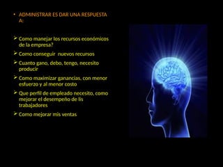 • ADMINISTRAR ES DAR UNA RESPUESTA
A:
 Como manejar los recursos económicos
de la empresa?
 Como conseguir nuevos recursos
 Cuanto gano, debo, tengo, necesito
producir
 Como maximizar ganancias, con menor
esfuerzo y al menor costo
 Que perfil de empleado necesito, como
mejorar el desempeño de lis
trabajadores
 Como mejorar mis ventas
 