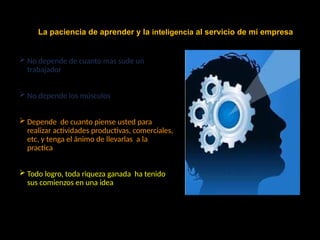  No depende de cuanto mas sude un
trabajador
 No depende los músculos
 Depende de cuanto piense usted para
realizar actividades productivas, comerciales,
etc, y tenga el ánimo de llevarlas a la
practica
 Todo logro, toda riqueza ganada ha tenido
sus comienzos en una idea
La paciencia de aprender y la inteligencia al servicio de mi empresa
 