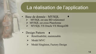 La réalisation de l’application
• Base de donnée : MYSQL
 MYSQL est une BD relationnel
 MYSQL est cross Plateforme
 MYSQL VS Oracle VS MongoDB
• Design Pattern
 Réutilisabilité, maintenable
 Model MVC
 Model Singleton, Factory Design
14
♦
♦
 
